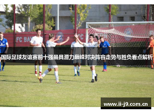 国际足球友谊赛前十强最具潜力巅峰对决阵容走势与胜负看点解析
